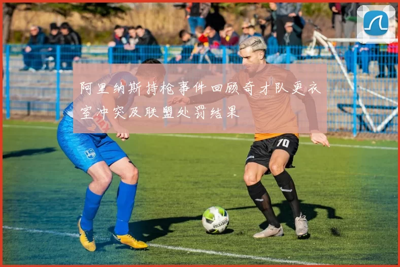 阿里纳斯持枪事件回顾奇才队更衣室冲突及联盟处罚结果