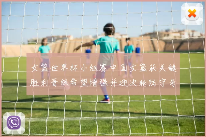 女篮世界杯小组赛中国女篮获关键胜利晋级希望增强并迎次轮防守考验