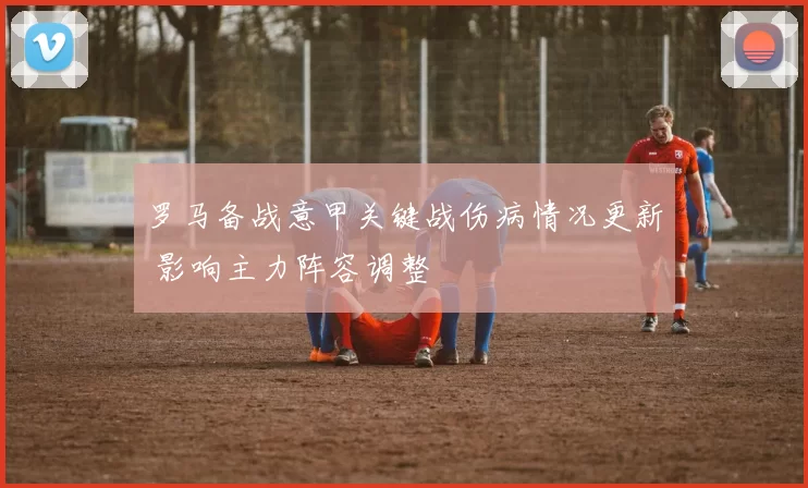 罗马备战意甲关键战伤病情况更新 影响主力阵容调整