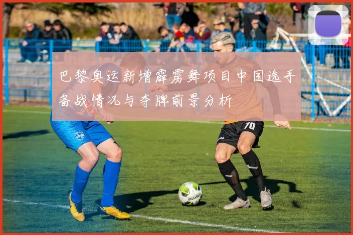 巴黎奥运新增霹雳舞项目中国选手备战情况与夺牌前景分析