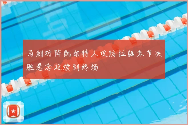 马刺对阵凯尔特人攻防拉锯末节决胜悬念延续到终场