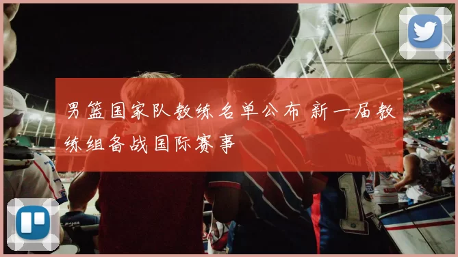 男篮国家队教练名单公布 新一届教练组备战国际赛事