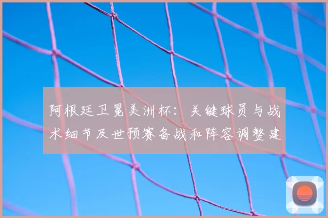 阿根廷卫冕美洲杯：关键球员与战术细节及世预赛备战和阵容调整建议
