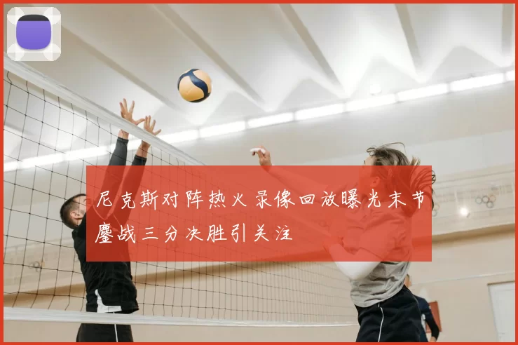 尼克斯对阵热火录像回放曝光末节鏖战三分决胜引关注