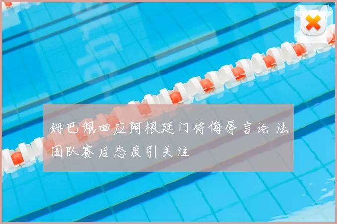 姆巴佩回应阿根廷门将侮辱言论 法国队赛后态度引关注