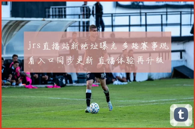 jrs直播站新地址曝光 多路赛事观看入口同步更新 直播体验再升级