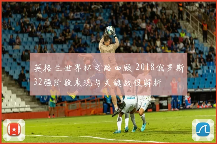 英格兰世界杯之路回顾 2018俄罗斯32强阶段表现与关键战役解析