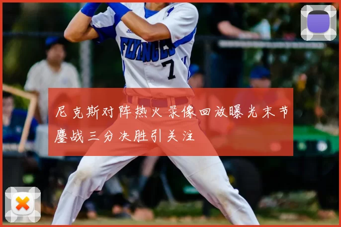 尼克斯对阵热火录像回放曝光末节鏖战三分决胜引关注