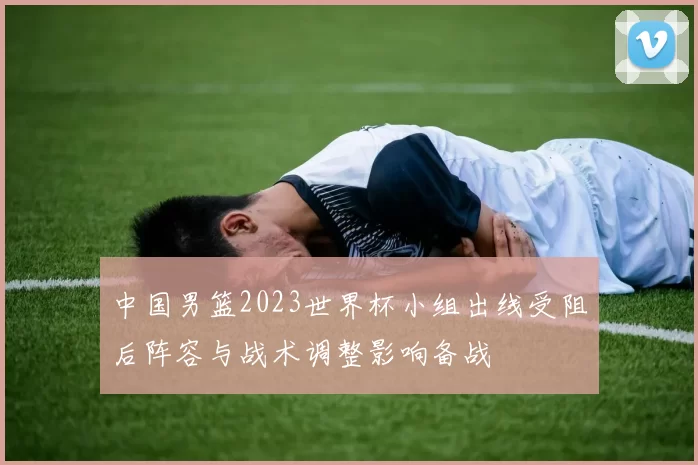 中国男篮2023世界杯小组出线受阻后阵容与战术调整影响备战