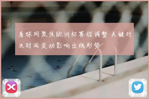看球网聚焦欧洲杯赛程调整 关键对决时间变动影响出线形势