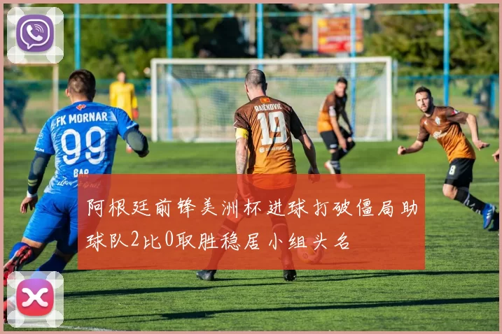 阿根廷前锋美洲杯进球打破僵局助球队2比0取胜稳居小组头名