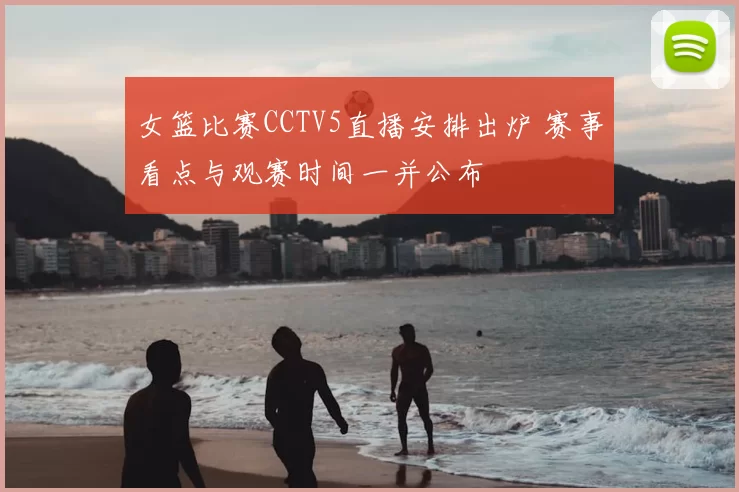 女篮比赛CCTV5直播安排出炉 赛事看点与观赛时间一并公布