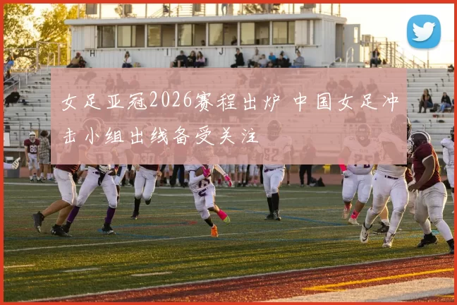 女足亚冠2026赛程出炉 中国女足冲击小组出线备受关注