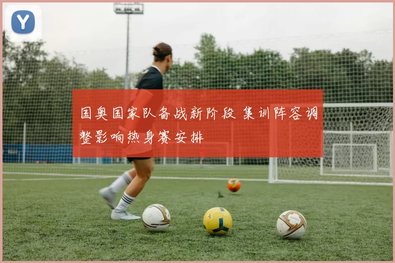 国奥国家队备战新阶段 集训阵容调整影响热身赛安排