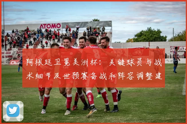阿根廷卫冕美洲杯：关键球员与战术细节及世预赛备战和阵容调整建议