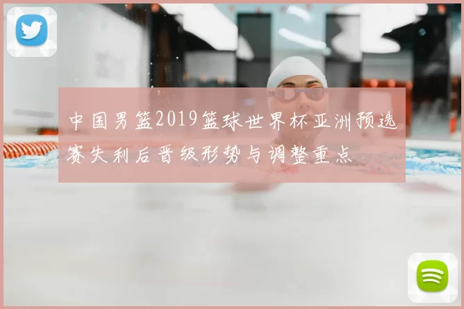 中国男篮2019篮球世界杯亚洲预选赛失利后晋级形势与调整重点