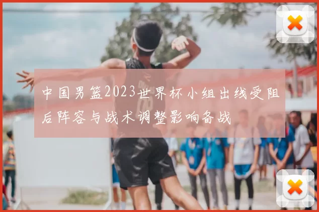 中国男篮2023世界杯小组出线受阻后阵容与战术调整影响备战