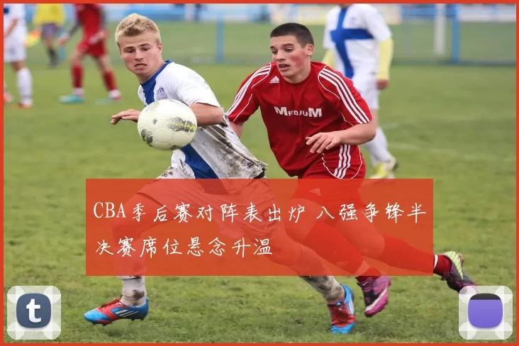CBA季后赛对阵表出炉 八强争锋半决赛席位悬念升温