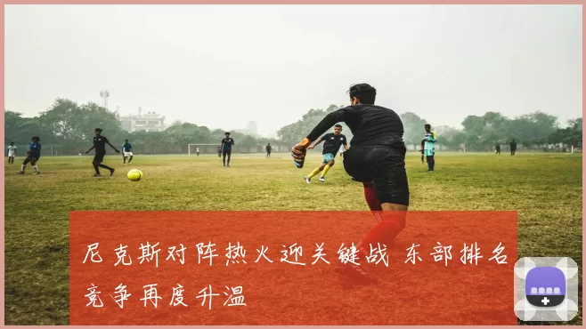 尼克斯对阵热火迎关键战 东部排名竞争再度升温