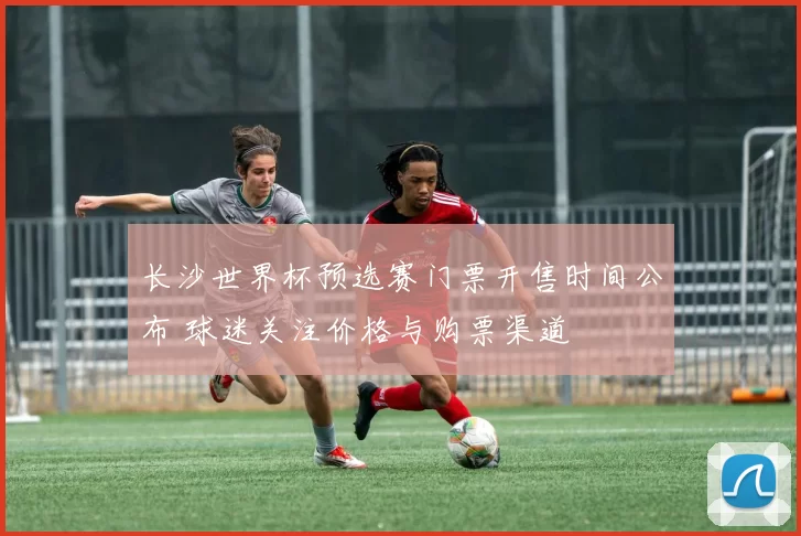长沙世界杯预选赛门票开售时间公布 球迷关注价格与购票渠道