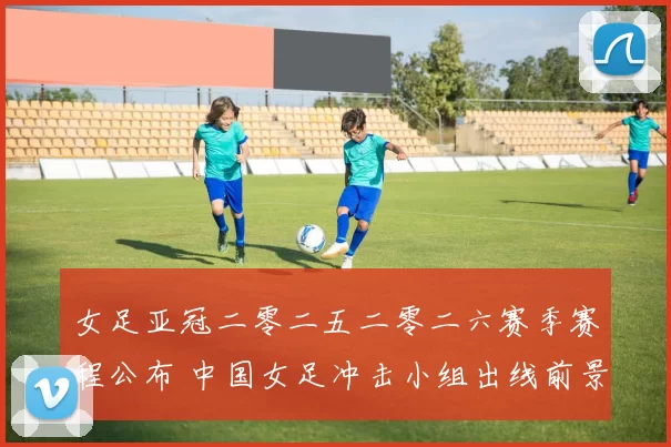 女足亚冠二零二五二零二六赛季赛程公布 中国女足冲击小组出线前景受关注
