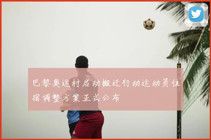 巴黎奥运村启动搬迁行动运动员住宿调整方案正式公布