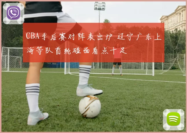 CBA季后赛对阵表出炉 辽宁广东上海等队首轮碰面看点十足