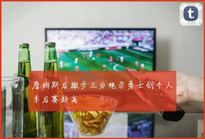 詹姆斯后撤步三分绝杀勇士创个人季后赛新高