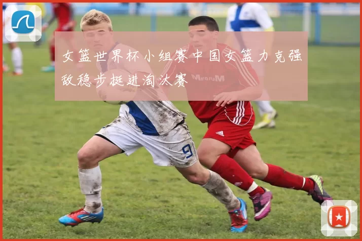 女篮世界杯小组赛中国女篮力克强敌稳步挺进淘汰赛