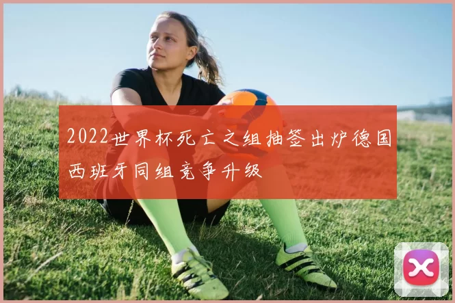 2022世界杯死亡之组抽签出炉德国西班牙同组竞争升级
