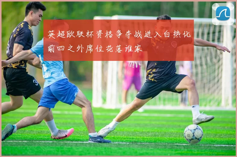 英超欧联杯资格争夺战进入白热化前四之外席位花落谁家