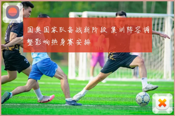 国奥国家队备战新阶段 集训阵容调整影响热身赛安排