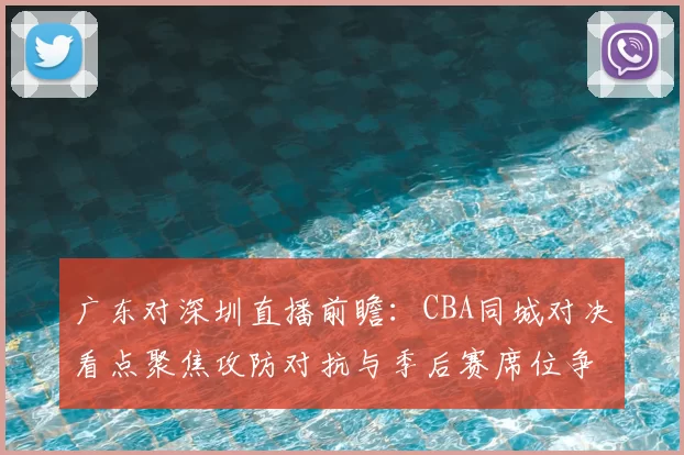 广东对深圳直播前瞻：CBA同城对决看点聚焦攻防对抗与季后赛席位争夺