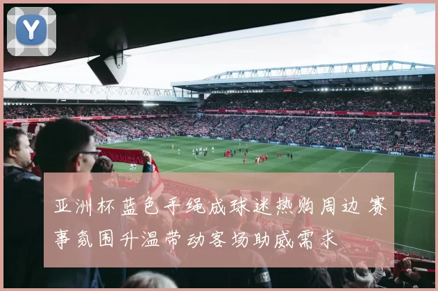亚洲杯蓝色手绳成球迷热购周边 赛事氛围升温带动客场助威需求