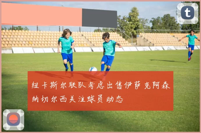 纽卡斯尔联队考虑出售伊萨克阿森纳切尔西关注球员动态